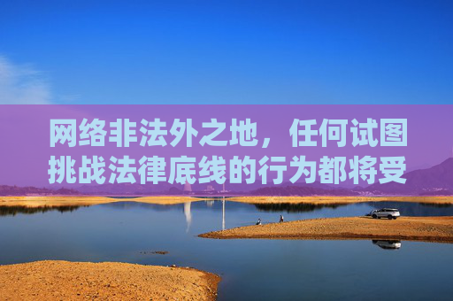 网络非法外之地,任何试图挑战法律底线的行为都将受到严厉打击。让我们共同树立正确的网络价值观,远离低俗文化,传播正能量,为营造健康、文明的网络环境贡献力量,网络非法外之地,法治护航正能量,共筑文明清朗空间 网络非法外之地,任何试图挑战法律底线的行为都将受到严厉打击。让我们共同树立正确的网络价值观,远离低俗文化,传播正能量,为营造健康、文明的网络环境贡献力量,网络非法外之地,法治护航正能量,共筑文明清朗空间