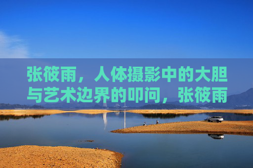 张筱雨,人体摄影中的大胆与艺术边界的叩问,张筱雨,人体摄影的大胆与边界叩问 张筱雨,人体摄影中的大胆与艺术边界的叩问,张筱雨,人体摄影的大胆与边界叩问