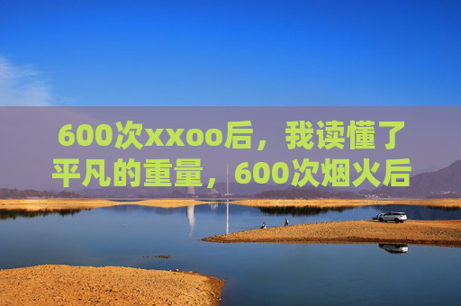 600次xxoo后,我读懂了平凡的重量,600次烟火后,平凡才是生活的重量 600次xxoo后,我读懂了平凡的重量,600次烟火后,平凡才是生活的重量