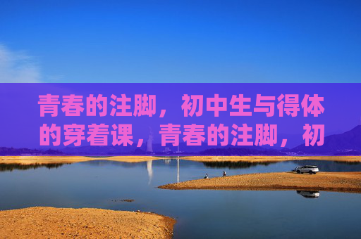 青春的注脚,初中生与得体的穿着课,青春的注脚,初中生得体穿着课 青春的注脚,初中生与得体的穿着课,青春的注脚,初中生得体穿着课