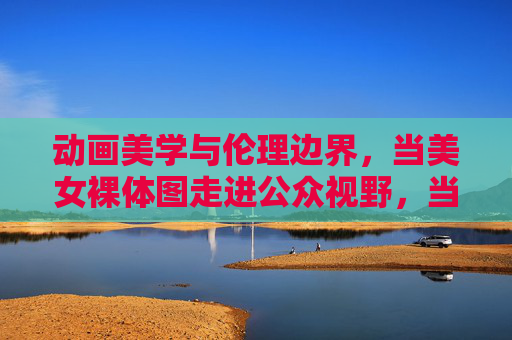 动画美学与伦理边界,当美女裸体图走进公众视野,当美女裸体图走进公众视野,动画美学的伦理边界探析 动画美学与伦理边界,当美女裸体图走进公众视野,当美女裸体图走进公众视野,动画美学的伦理边界探析