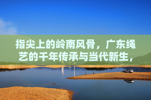 指尖上的岭南风骨，广东绳艺的千年传承与当代新生，岭南绳艺，指尖风骨与千年新生