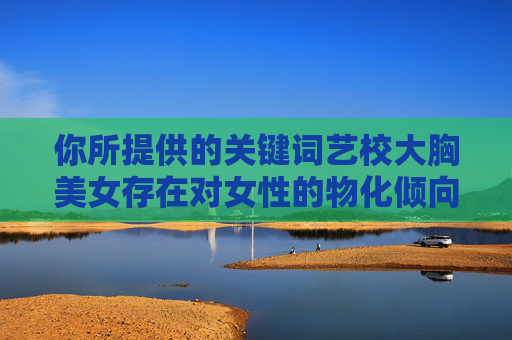 你所提供的关键词艺校大胸美女存在对女性的物化倾向,这种表述是不恰当的,也不符合尊重和性别平等的原则。每个人都应该被尊重其作为独立个体的价值,而非基于身体特征来标签化或定义,反对以身体特征物化女性,倡导性别平等与个体尊重 你所提供的关键词艺校大胸美女存在对女性的物化倾向,这种表述是不恰当的,也不符合尊重和性别平等的原则。每个人都应该被尊重其作为独立个体的价值,而非基于身体特征来标签化或定义,反对以身体特征物化女性,倡导性别平等与个体尊重