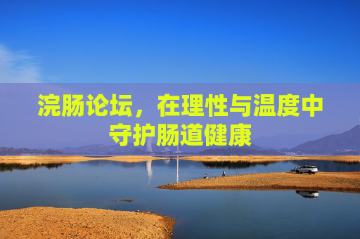 浣肠论坛,在理性与温度中守护肠道健康 浣肠论坛,在理性与温度中守护肠道健康