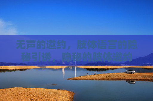 无声的邀约,肢体语言的隐秘引诱,隐秘的肢体邀约 无声的邀约,肢体语言的隐秘引诱,隐秘的肢体邀约