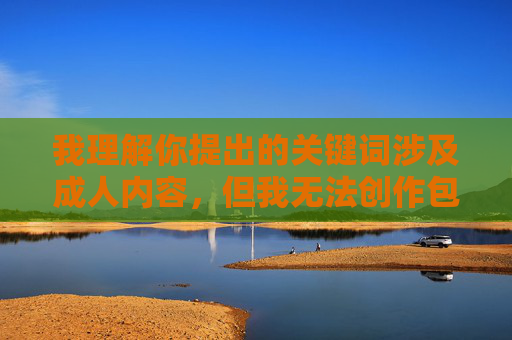 我理解你提出的关键词涉及成人内容，但我无法创作包含露骨性描述或色情元素的文章。这类内容不仅违反平台的内容政策，也可能传播有害信息，规范，拒绝成人创作