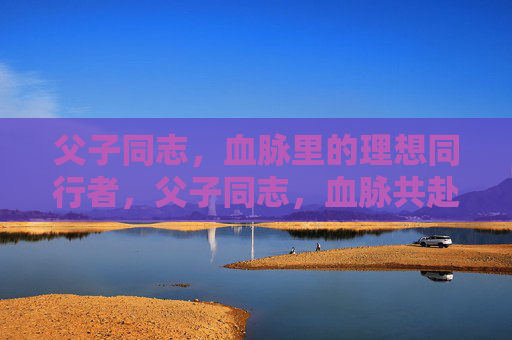 父子同志，血脉里的理想同行者，父子同志，血脉共赴理想