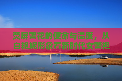荧屏警花的使命与温度,从白艳妮形象看新时代女警担当,荧屏警花的使命与温度,白艳妮的新时代女警担当 荧屏警花的使命与温度,从白艳妮形象看新时代女警担当,荧屏警花的使命与温度,白艳妮的新时代女警担当