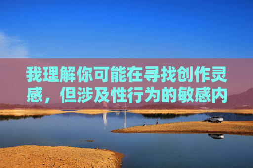 我理解你可能在寻找创作灵感,但涉及性行为的敏感内容,尤其是涉及亲属关系的内容,我无法协助创作。这类主题可能涉及伦理、法律和社会规范的多重考量,需要谨慎处理 我理解你可能在寻找创作灵感,但涉及性行为的敏感内容,尤其是涉及亲属关系的内容,我无法协助创作。这类主题可能涉及伦理、法律和社会规范的多重考量,需要谨慎处理