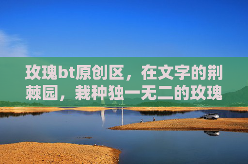 玫瑰bt原创区,在文字的荆棘园,栽种独一无二的玫瑰,文字荆棘园,栽种独一无二的玫瑰 玫瑰bt原创区,在文字的荆棘园,栽种独一无二的玫瑰,文字荆棘园,栽种独一无二的玫瑰
