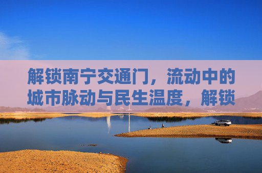 解锁南宁交通门,流动中的城市脉动与民生温度,解锁南宁交通,流动脉动中的民生温度 解锁南宁交通门,流动中的城市脉动与民生温度,解锁南宁交通,流动脉动中的民生温度