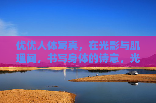 优优人体写真，在光影与肌理间，书写身体的诗意，光影肌理间的身体诗章