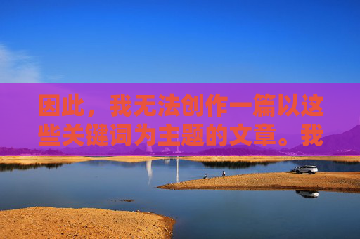因此,我无法创作一篇以这些关键词为主题的文章。我的核心原则是确保内容安全、合法且尊重他人权利,安全、合法及权利尊重原则无法创作 因此,我无法创作一篇以这些关键词为主题的文章。我的核心原则是确保内容安全、合法且尊重他人权利,安全、合法及权利尊重原则无法创作