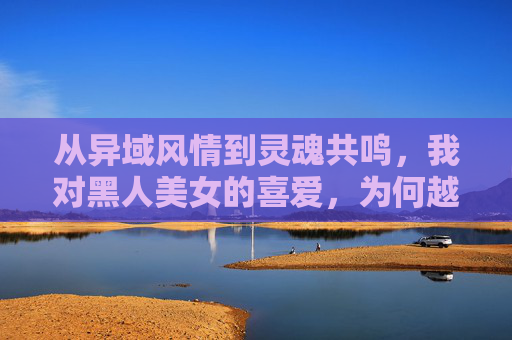 从异域风情到灵魂共鸣，我对黑人美女的喜爱，为何越来越深，从异域风情到灵魂共鸣，我对黑人美女的爱为何愈深