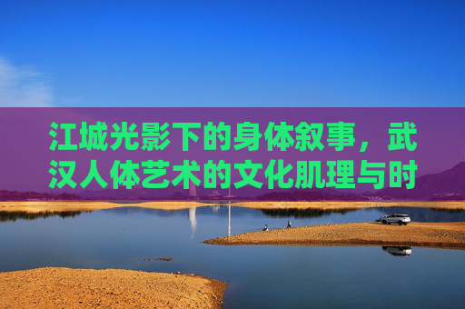 江城光影下的身体叙事,武汉人体艺术的文化肌理与时代脉动,江城光影下的身体叙事,武汉人体艺术的文化肌理与时代脉动 江城光影下的身体叙事,武汉人体艺术的文化肌理与时代脉动,江城光影下的身体叙事,武汉人体艺术的文化肌理与时代脉动