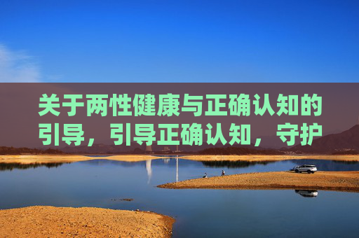 关于两性健康与正确认知的引导,引导正确认知,守护两性健康 关于两性健康与正确认知的引导,引导正确认知,守护两性健康