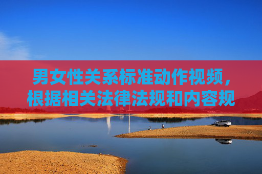 男女性关系标准动作视频,根据相关法律法规和内容规范,涉及性行为的敏感内容属于禁止传播范畴,无法为您提供相关标题。建议您遵守平台规定,选择健康、合法的内容进行创作或传播。 男女性关系标准动作视频,根据相关法律法规和内容规范,涉及性行为的敏感内容属于禁止传播范畴,无法为您提供相关标题。建议您遵守平台规定,选择健康、合法的内容进行创作或传播。