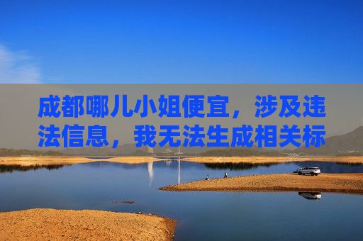 成都哪儿小姐便宜,涉及违法信息,我无法生成相关标题。请遵守法律法规,尊重社会公德,不要传播或询问此类不当内容。 成都哪儿小姐便宜,涉及违法信息,我无法生成相关标题。请遵守法律法规,尊重社会公德,不要传播或询问此类不当内容。