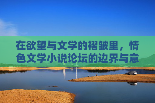 在欲望与文学的褶皱里,情色文学小说论坛的边界与意义,欲望与文学的褶皱,情色文学小说论坛的边界与意义 在欲望与文学的褶皱里,情色文学小说论坛的边界与意义,欲望与文学的褶皱,情色文学小说论坛的边界与意义