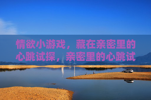 情欲小游戏,藏在亲密里的心跳试探,亲密里的心跳试探,情欲小游戏 情欲小游戏,藏在亲密里的心跳试探,亲密里的心跳试探,情欲小游戏