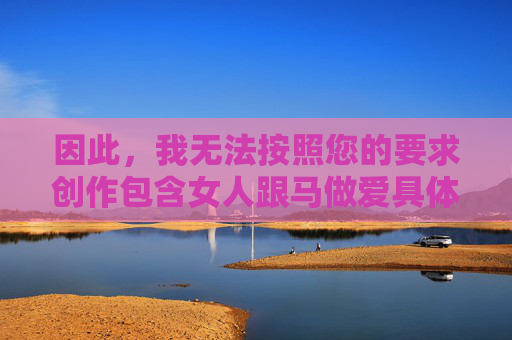 因此,我无法按照您的要求创作包含女人跟马做爱具体情节的文章。我的核心原则是确保生成的内容安全、合法、尊重生命,并促进健康的社会价值观,坚守安全创作底线,拒绝不当内容生成 因此,我无法按照您的要求创作包含女人跟马做爱具体情节的文章。我的核心原则是确保生成的内容安全、合法、尊重生命,并促进健康的社会价值观,坚守安全创作底线,拒绝不当内容生成