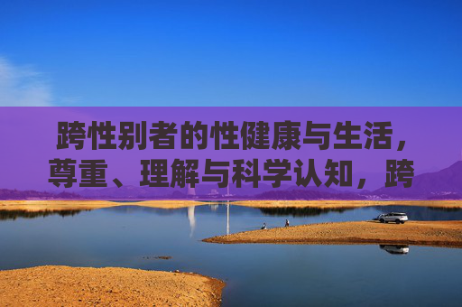 跨性别者的性健康与生活,尊重、理解与科学认知,跨性别者性健康与生活,尊重、理解与科学认知 跨性别者的性健康与生活,尊重、理解与科学认知,跨性别者性健康与生活,尊重、理解与科学认知
