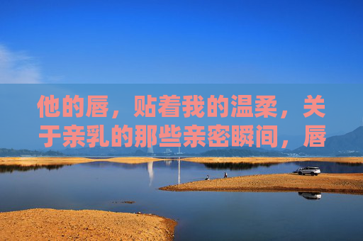他的唇，贴着我的温柔，关于亲乳的那些亲密瞬间，唇贴温柔，亲乳的亲密瞬间