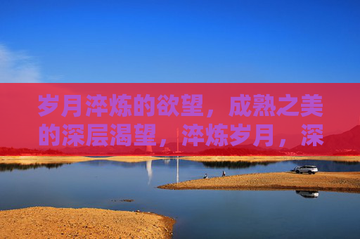 岁月淬炼的欲望，成熟之美的深层渴望，淬炼岁月，深酿成熟渴望
