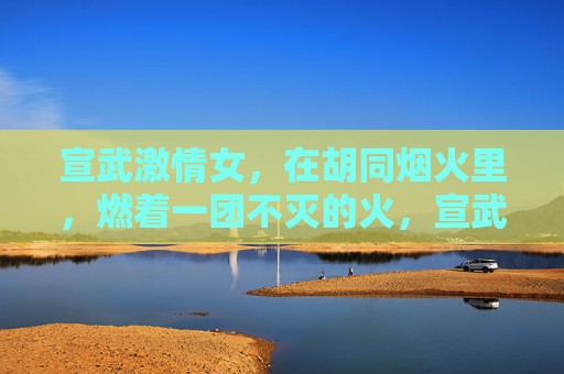 宣武激情女,在胡同烟火里,燃着一团不灭的火,宣武激情女,胡同烟火里燃不灭的火 宣武激情女,在胡同烟火里,燃着一团不灭的火,宣武激情女,胡同烟火里燃不灭的火