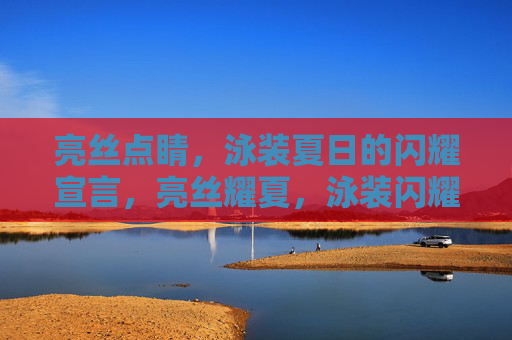亮丝点睛,泳装夏日的闪耀宣言,亮丝耀夏,泳装闪耀宣言 亮丝点睛,泳装夏日的闪耀宣言,亮丝耀夏,泳装闪耀宣言