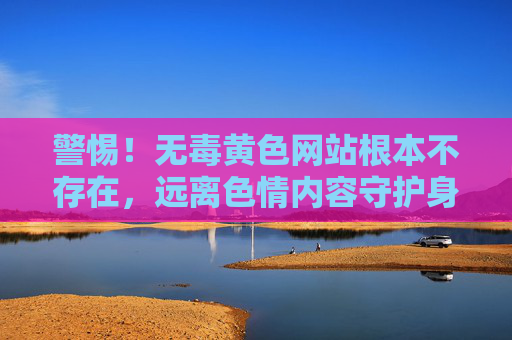 警惕!无毒黄色网站根本不存在,远离色情内容守护身心健康,警惕!无毒黄色网站不存在,远离色情守护健康 警惕!无毒黄色网站根本不存在,远离色情内容守护身心健康,警惕!无毒黄色网站不存在,远离色情守护健康