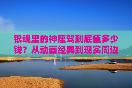 银魂里的神座驾到底值多少钱?从动画经典到现实周边,价格大盘点! 银魂里的神座驾到底值多少钱?从动画经典到现实周边,价格大盘点!