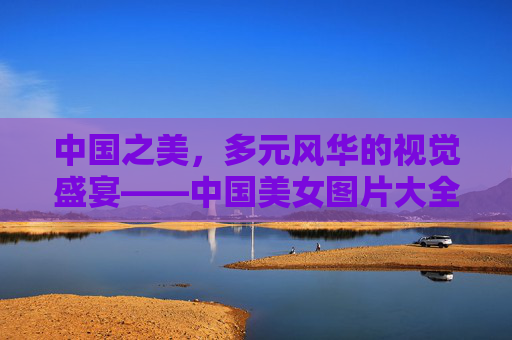 中国之美,多元风华的视觉盛宴——中国美女图片大全赏析,中国美女图片大全,多元风华的视觉盛宴 中国之美,多元风华的视觉盛宴——中国美女图片大全赏析,中国美女图片大全,多元风华的视觉盛宴