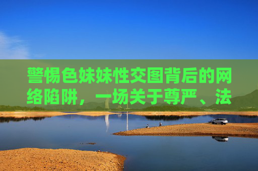 警惕色妹妹性交图背后的网络陷阱，一场关于尊严、法律与安全的警示，警惕色情图片背后的网络陷阱，尊严、法律与安全的警示