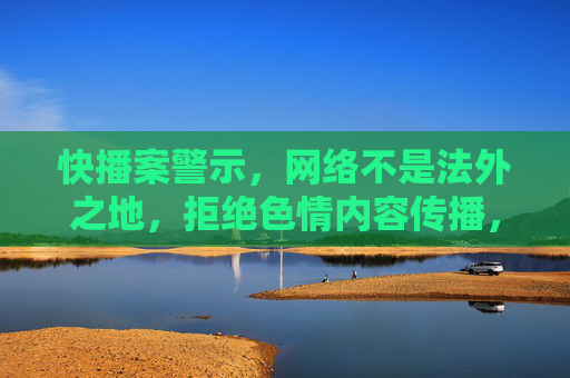 快播案警示，网络不是法外之地，拒绝色情内容传播，快播案警示，网络非法外之地，拒绝色情内容传播