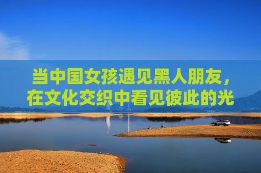 当中国女孩遇见黑人朋友,在文化交织中看见彼此的光 当中国女孩遇见黑人朋友,在文化交织中看见彼此的光