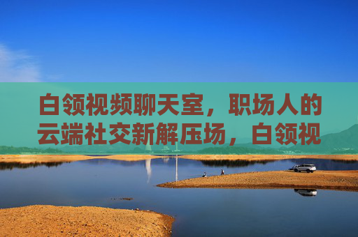 白领视频聊天室,职场人的云端社交新解压场,白领视频聊天室,职场云端社交新解压场 白领视频聊天室,职场人的云端社交新解压场,白领视频聊天室,职场云端社交新解压场