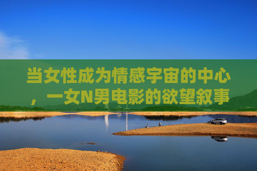 当女性成为情感宇宙的中心,一女N男电影的欲望叙事与性别突围,一女N男电影,女性情感宇宙的欲望叙事与性别突围 当女性成为情感宇宙的中心,一女N男电影的欲望叙事与性别突围,一女N男电影,女性情感宇宙的欲望叙事与性别突围