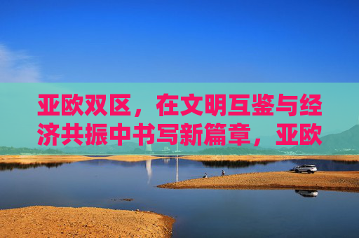 亚欧双区,在文明互鉴与经济共振中书写新篇章,亚欧双区,文明互鉴与经济共振共谱新篇 亚欧双区,在文明互鉴与经济共振中书写新篇章,亚欧双区,文明互鉴与经济共振共谱新篇