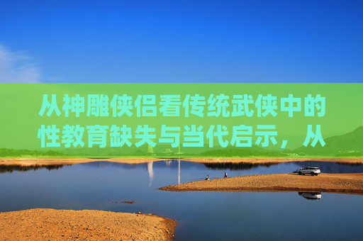 从神雕侠侣看传统武侠中的性教育缺失与当代启示,从神雕侠侣看传统武侠性教育缺失的当代启示 从神雕侠侣看传统武侠中的性教育缺失与当代启示,从神雕侠侣看传统武侠性教育缺失的当代启示