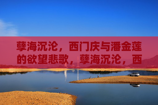 孽海沉沦,西门庆与潘金莲的欲望悲歌,孽海沉沦,西门庆与潘金莲的欲望悲歌 孽海沉沦,西门庆与潘金莲的欲望悲歌,孽海沉沦,西门庆与潘金莲的欲望悲歌