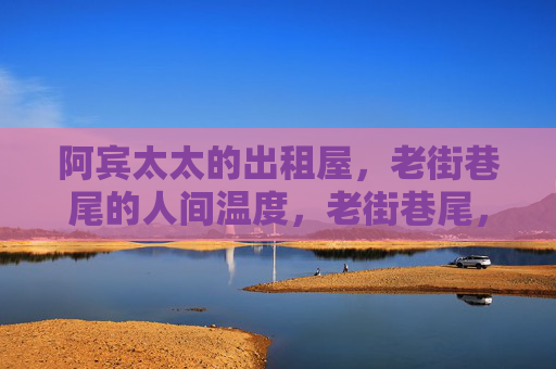 阿宾太太的出租屋,老街巷尾的人间温度,老街巷尾,阿宾太太出租屋的人间温度 阿宾太太的出租屋,老街巷尾的人间温度,老街巷尾,阿宾太太出租屋的人间温度