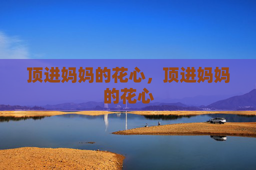 顶进妈妈的花心,顶进妈妈的花心 顶进妈妈的花心,顶进妈妈的花心