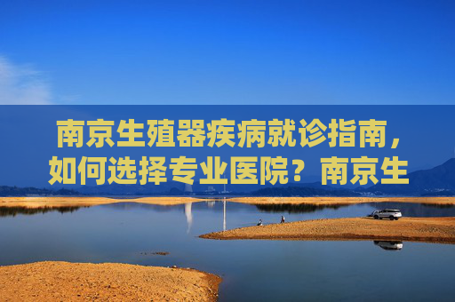 南京生殖器疾病就诊指南，如何选择专业医院？南京生殖器疾病就诊指南，如何选择专业医院？