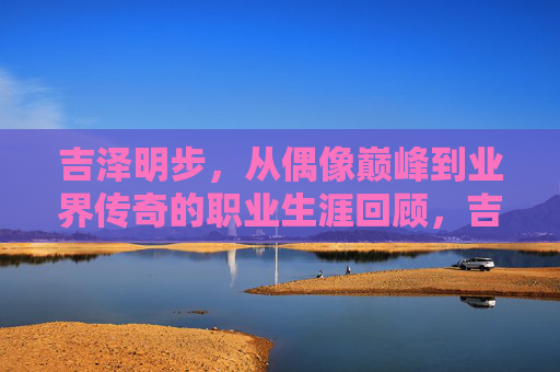 吉泽明步，从偶像巅峰到业界传奇的职业生涯回顾，吉泽明步，从偶像巅峰到业界传奇的职业生涯回顾