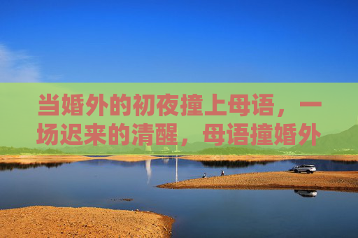 当婚外的初夜撞上母语,一场迟来的清醒,母语撞婚外初夜,一场迟来的清醒 当婚外的初夜撞上母语,一场迟来的清醒,母语撞婚外初夜,一场迟来的清醒