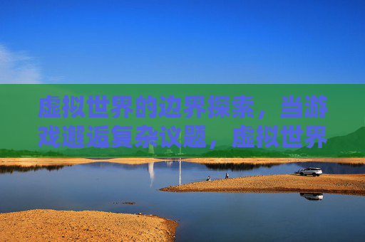 虚拟世界的边界探索,当游戏邂逅复杂议题,虚拟世界的边界探索,游戏邂逅复杂议题 虚拟世界的边界探索,当游戏邂逅复杂议题,虚拟世界的边界探索,游戏邂逅复杂议题