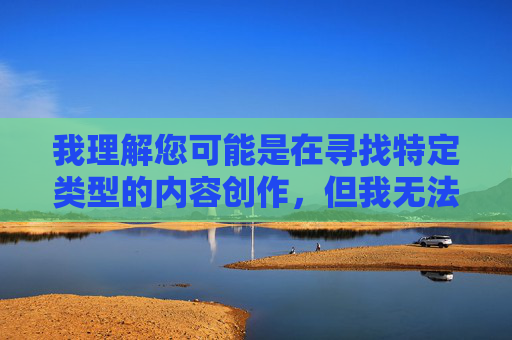 我理解您可能是在寻找特定类型的内容创作,但我无法创作包含色情元素或成人影视演员相关的内容。这类内容违反了中国法律法规和社会主义核心价值观,也不符合平台的内容规范 我理解您可能是在寻找特定类型的内容创作,但我无法创作包含色情元素或成人影视演员相关的内容。这类内容违反了中国法律法规和社会主义核心价值观,也不符合平台的内容规范