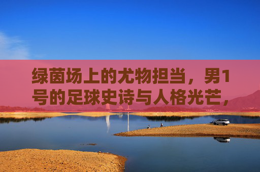 绿茵场上的尤物担当,男1号的足球史诗与人格光芒,绿茵男1号,足球史诗与人格光芒的尤物担当 绿茵场上的尤物担当,男1号的足球史诗与人格光芒,绿茵男1号,足球史诗与人格光芒的尤物担当