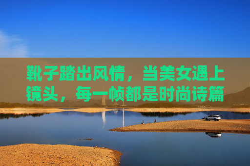 靴子踏出风情,当美女遇上镜头,每一帧都是时尚诗篇 靴子踏出风情,当美女遇上镜头,每一帧都是时尚诗篇